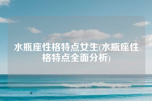 水瓶座性格特点女生(水瓶座性格特点全面分析)